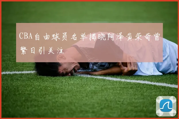 CBA自由球员名单揭晓阿泽黄荣奇曾繁日引关注