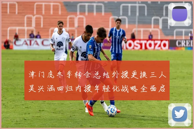 津门虎冬季转会总结外援更换三人吴兴涵回归内援年轻化战略全面启动