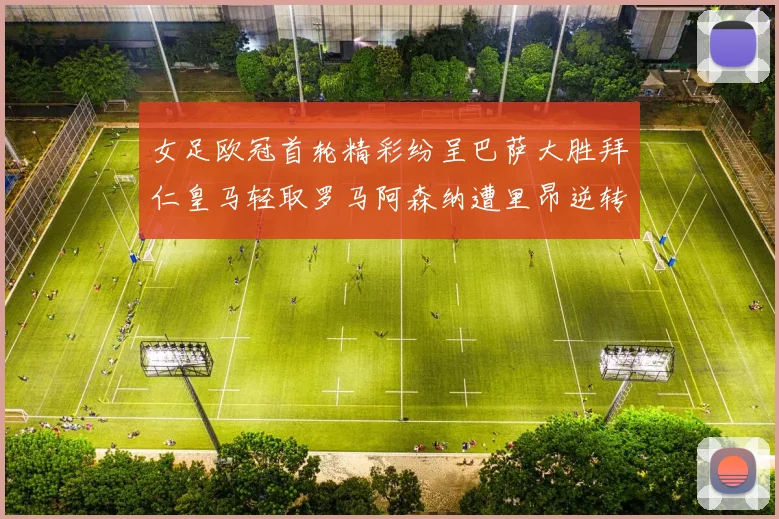 女足欧冠首轮精彩纷呈巴萨大胜拜仁皇马轻取罗马阿森纳遭里昂逆转