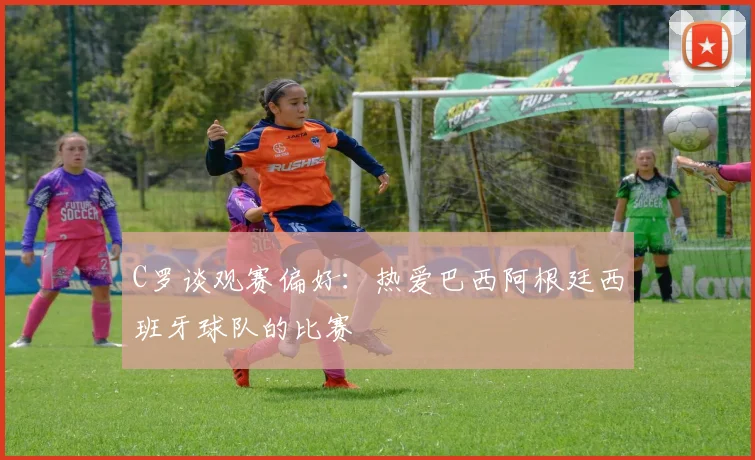 C罗谈观赛偏好：热爱巴西阿根廷西班牙球队的比赛