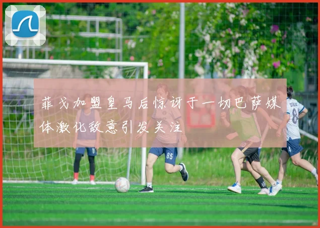 菲戈加盟皇马后惊讶于一切巴萨媒体激化敌意引发关注