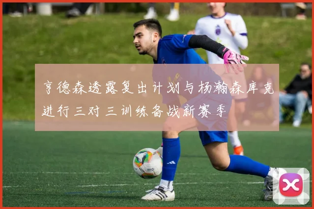 亨德森透露复出计划与杨瀚森库克进行三对三训练备战新赛季
