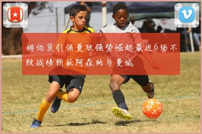 姆伯莫引领曼联强势崛起最近6场不败战绩斩获阿森纳与曼城