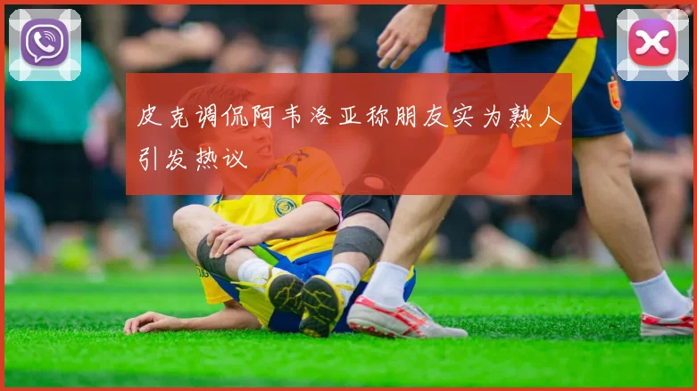 皮克调侃阿韦洛亚称朋友实为熟人引发热议