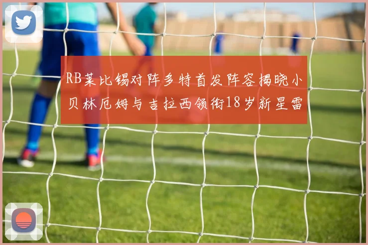 RB莱比锡对阵多特首发阵容揭晓小贝林厄姆与吉拉西领衔18岁新星雷吉亚尼出战