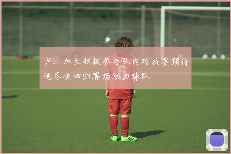 卢：加兰积极参与队内对抗赛期待他尽快回归赛场助力球队