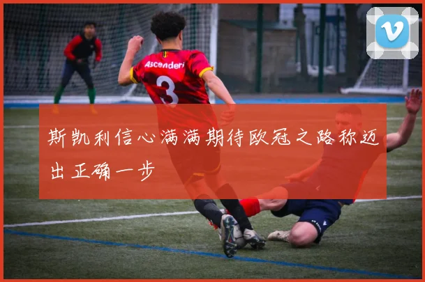 斯凯利信心满满期待欧冠之路称迈出正确一步