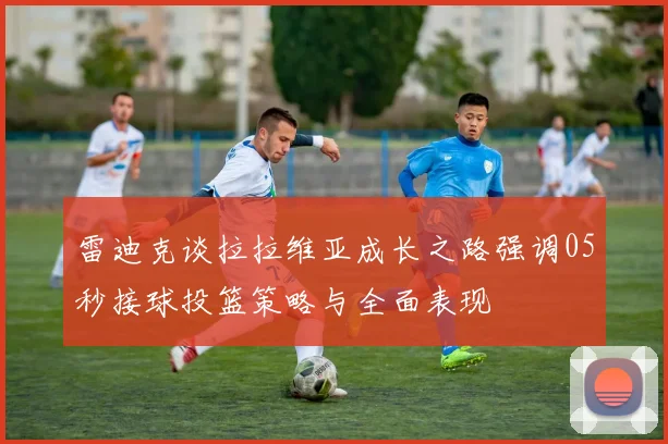 雷迪克谈拉拉维亚成长之路强调05秒接球投篮策略与全面表现