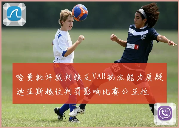 哈曼批评裁判缺乏VAR执法能力质疑迪亚斯越位判罚影响比赛公正性