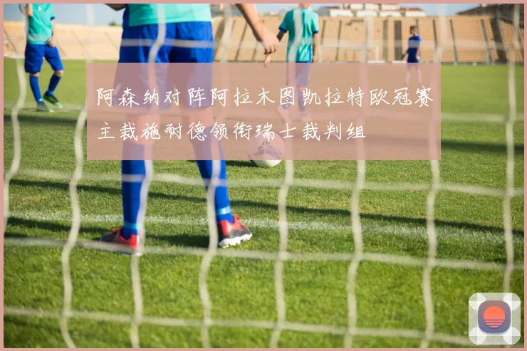 阿森纳对阵阿拉木图凯拉特欧冠赛主裁施耐德领衔瑞士裁判组