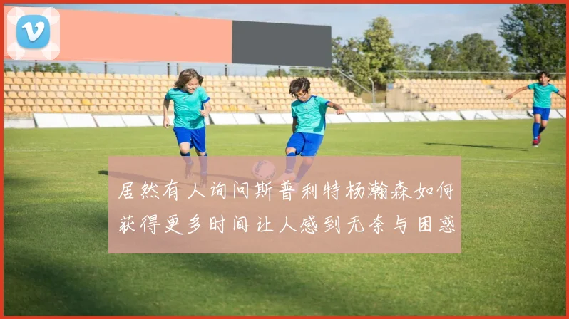 居然有人询问斯普利特杨瀚森如何获得更多时间让人感到无奈与困惑
