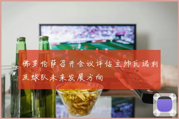 佛罗伦萨召开会议评估主帅瓦诺利及球队未来发展方向