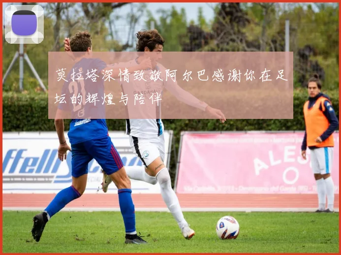 莫拉塔深情致敬阿尔巴感谢你在足坛的辉煌与陪伴