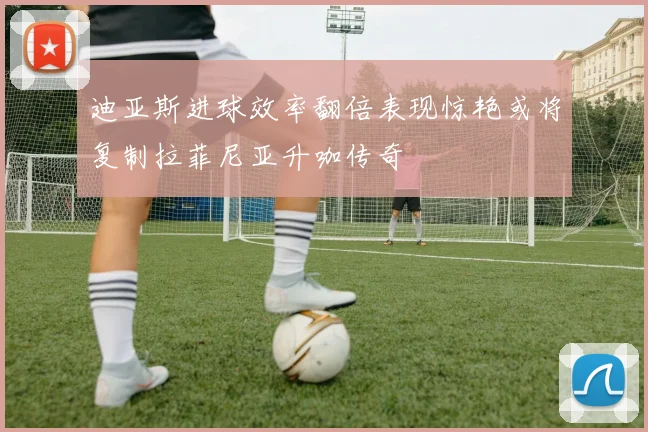 迪亚斯进球效率翻倍表现惊艳或将复制拉菲尼亚升咖传奇