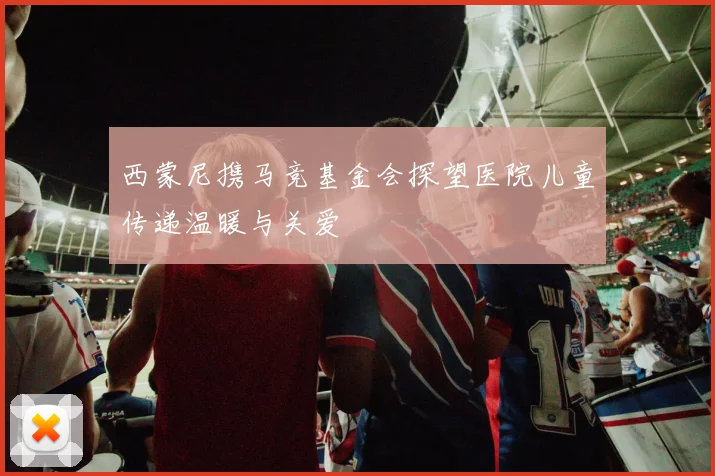 西蒙尼携马竞基金会探望医院儿童传递温暖与关爱