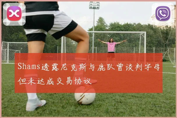 Shams透露尼克斯与鹿队曾谈判字母但未达成交易协议