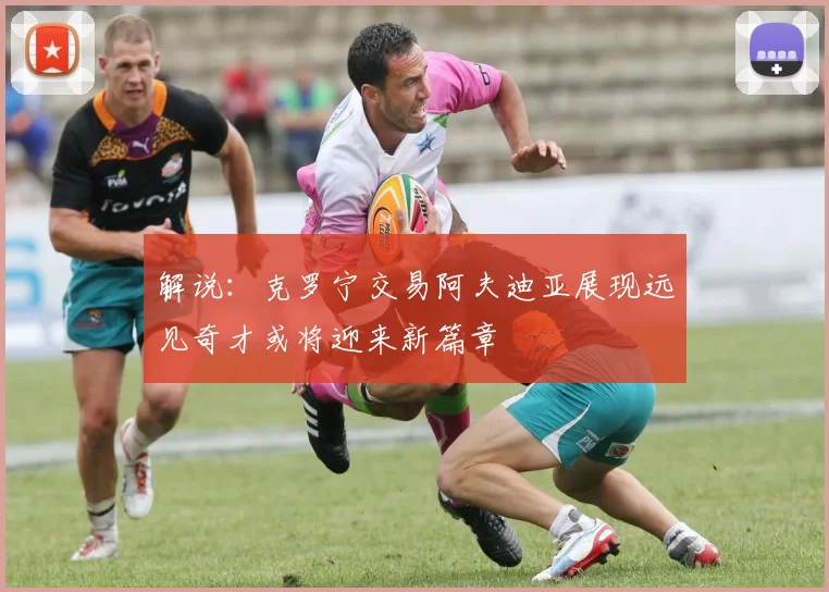 解说：克罗宁交易阿夫迪亚展现远见奇才或将迎来新篇章