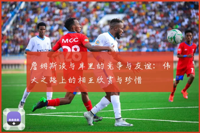 詹姆斯谈与库里的竞争与友谊：伟大之路上的相互欣赏与珍惜