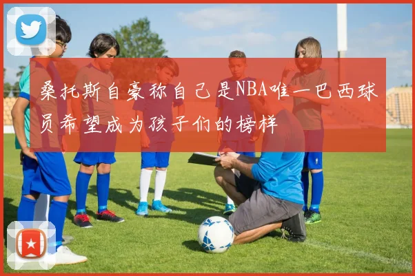 桑托斯自豪称自己是NBA唯一巴西球员希望成为孩子们的榜样