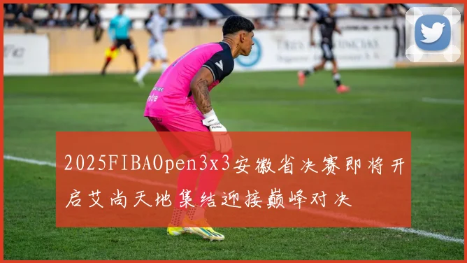 2025FIBAOpen3x3安徽省决赛即将开启艾尚天地集结迎接巅峰对决