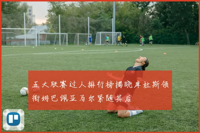 五大联赛过人排行榜揭晓库杜斯领衔姆巴佩亚马尔紧随其后