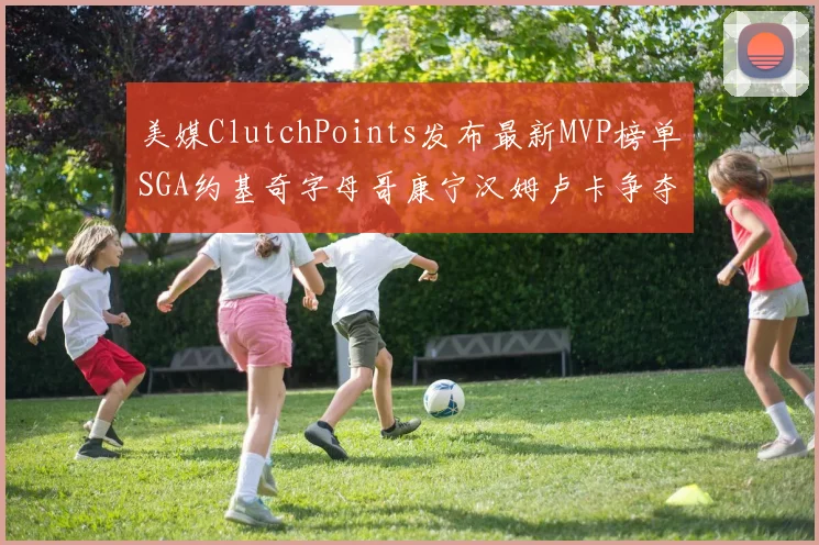 美媒ClutchPoints发布最新MVP榜单SGA约基奇字母哥康宁汉姆卢卡争夺激烈