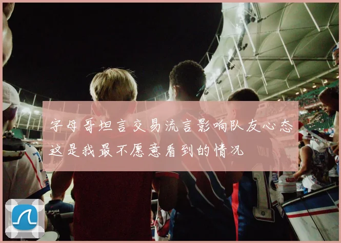 字母哥坦言交易流言影响队友心态这是我最不愿意看到的情况