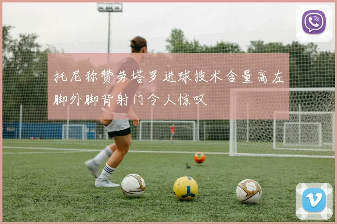 托尼称赞劳塔罗进球技术含量高左脚外脚背射门令人惊叹