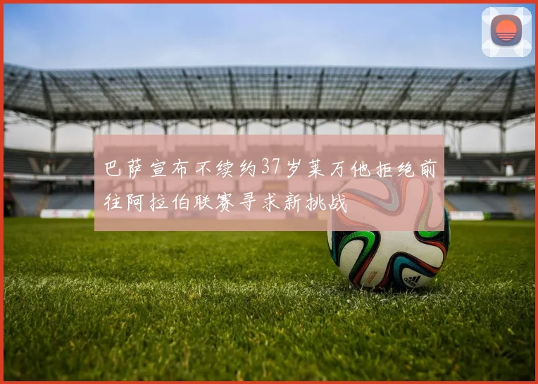 巴萨宣布不续约37岁莱万他拒绝前往阿拉伯联赛寻求新挑战