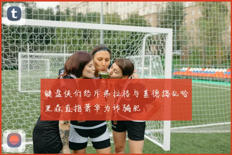 键盘侠们怒斥弗拉格与基德捣乱哈里森直指萧华为诈骗犯