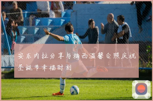 安东内拉分享与梅西温馨合照庆祝圣诞节幸福时刻