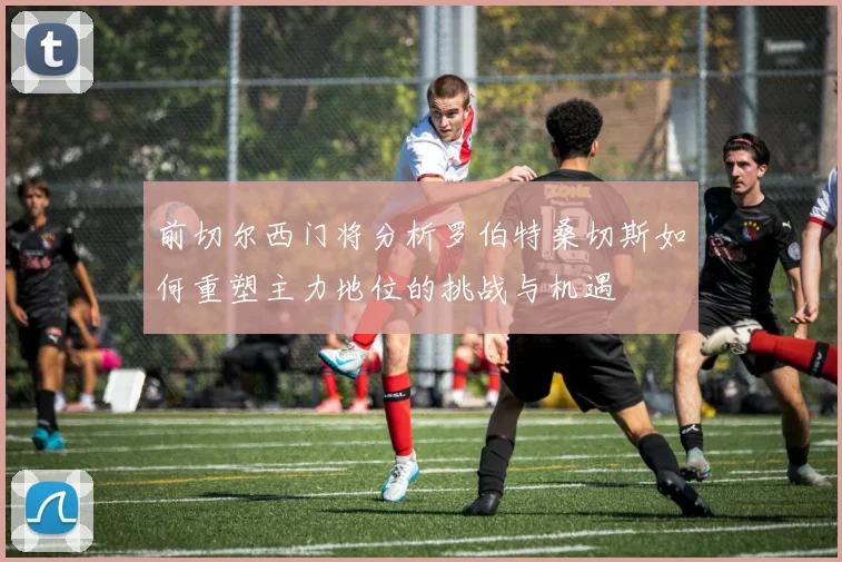 前切尔西门将分析罗伯特桑切斯如何重塑主力地位的挑战与机遇