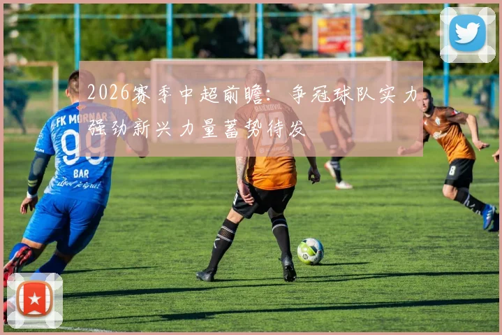 2026赛季中超前瞻：争冠球队实力强劲新兴力量蓄势待发