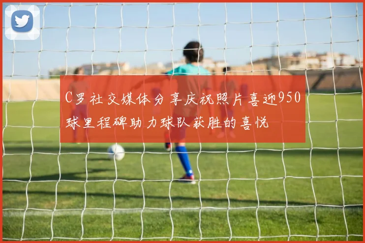 C罗社交媒体分享庆祝照片喜迎950球里程碑助力球队获胜的喜悦