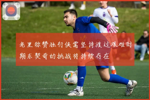 老里称赞独行侠需坚持渡过艰难时期东契奇的挑战将持续存在