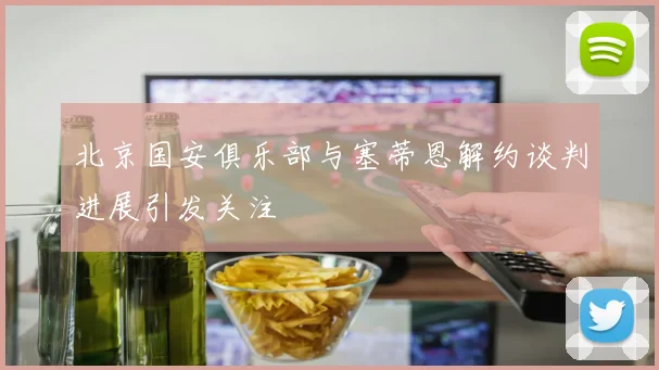 北京国安俱乐部与塞蒂恩解约谈判进展引发关注