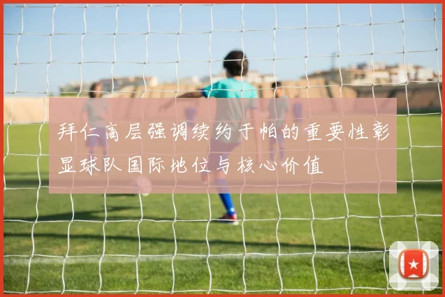 拜仁高层强调续约于帕的重要性彰显球队国际地位与核心价值