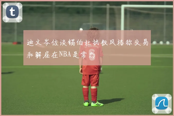 迪文岑佐谈锡伯杜执教风格称交易和解雇在NBA是常态