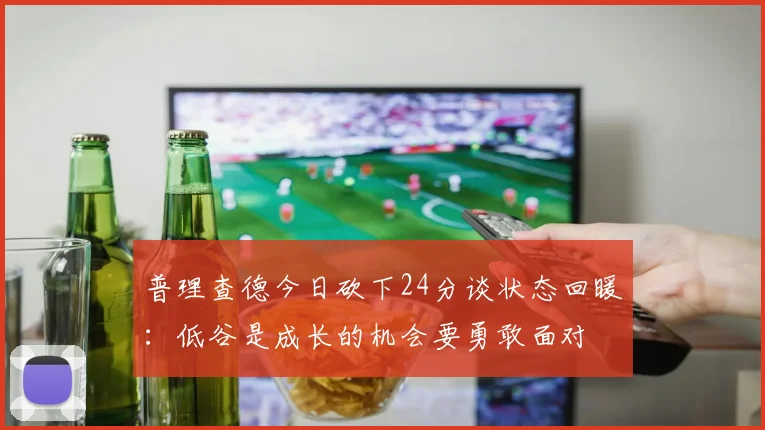 普理查德今日砍下24分谈状态回暖：低谷是成长的机会要勇敢面对