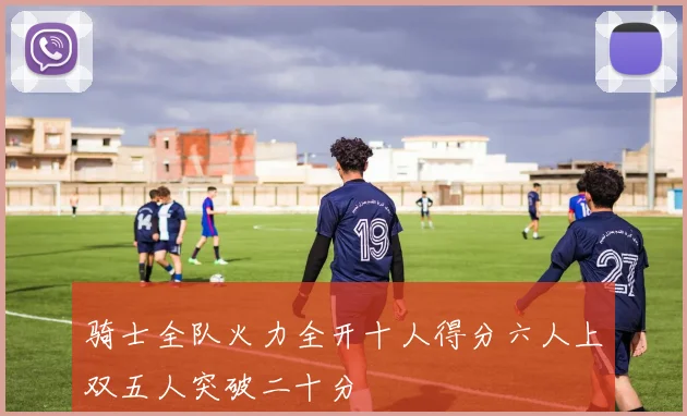骑士全队火力全开十人得分六人上双五人突破二十分