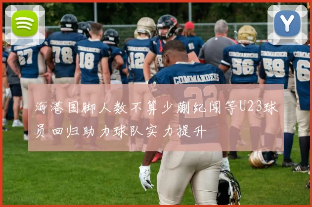 海港国脚人数不算少蒯纪闻等U23球员回归助力球队实力提升