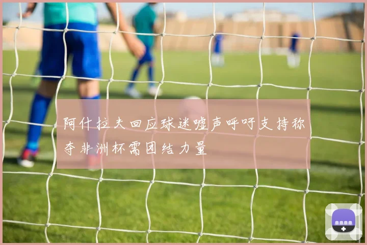阿什拉夫回应球迷嘘声呼吁支持称夺非洲杯需团结力量